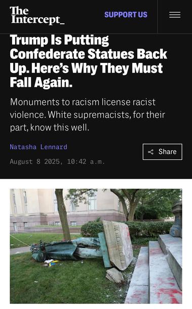 Screenshot of an article from The Intercept with the headline: “Trump Is Putting Confederate Statues Back Up. Here’s Why They Must Fall Again.” The subheading reads: “Monuments to racism license racist violence. White supremacists, for their part, know this well.” The byline credits Natasha Lennard and lists the date as August 8, 2025, at 10:42 a.m. Below the headline is a photograph showing a toppled bronze statue lying on its back in the grass, with its pedestal lying sideways beside it. Nearby concrete steps are spray-painted, and the scene appears to be in front of a government or institutional building with trees and shrubbery in the background.