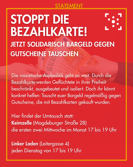 Der Hintergrund ist rot mit einem Foto von zwei Händen, die sich Bargeld reichen. Darum ist ein gelber Rahmen, an dem "Statement" steht.
Innerhalb des Rahmen steht: 
"Stoppt die Bezahlkarte!
Jetzt solidarisch Bargeld gegen Gutscheine tauschen
Die rassistische Asylpolitik geht zu weit. Durch die Bezahlkarte werden Geflüchtete in ihrer Freiheit beschränkt, ausgebeutet und isoliert. Doch ihr könnt konkret helfen: Tauscht euer Bargeld regelmäßig gegen Gutscheine, die mit Bezahlkarten gekauft wurden.

Hier findet der Umtausch statt:
Keimzelle (Magdeburger Straße 28), die ersten zwei Mittwoche im Monat 17 bis 19 Uhr
Linker Laden (Leitergasse 4), jeden Dienstag von 17 bis 19 Uhr"