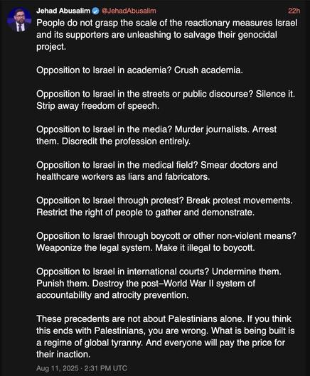 Screenshot of a text posted on 2025-08-11 by Jehad Abusalim on xcancel.com (mirror of x.com):
‘People do not grasp the scale of the reactionary measures Israel and its supporters are unleashing to salvage their genocidal project.

Opposition to Israel in academia? Crush academia.

Opposition to Israel in the streets or public discourse? Silence it. Strip away freedom of speech.

Opposition to Israel in the media? Murder journalists. Arrest them. Discredit the profession entirely.

Opposition to Israel in the medical field? Smear doctors and healthcare workers as liars and fabricators.

Opposition to Israel through protest? Break protest movements. Restrict the right of people to gather and demonstrate.

Opposition to Israel through boycott or other non-violent means? Weaponize the legal system. Make it illegal to boycott.

Opposition to Israel in international courts? Undermine them. Punish them. Destroy the post–World War II system of accountability and atrocity prevention.

These precedents are not about Palestinians alone. If you think this ends with Palestinians, you are wrong. What is being built is a regime of global tyranny. And everyone will pay the price for their inaction.’