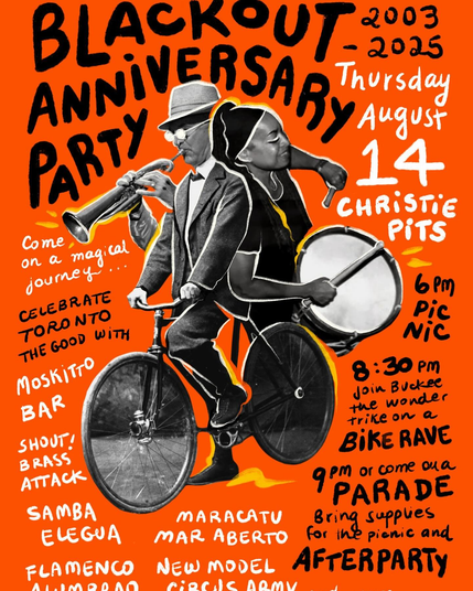 Poster Art for "Blackout Anniversary Party" in Toronto on Thursday August 14 2025

Starts at / Meeting point : Christie Pits Park in Koreatown, Toronto

Where were you when the lights went out?

Every year we commemorate the

Anniversary of the Great Blackout of 2003 ~!~

The only way we know how, by bringing together friends and strangers alike.

Come on a magical journey as we celebrate Toronto the good.

Picnic 6-9 pm

Join Buckee the wonder trike on a Bike Rave 8:30 PM

Or come on a Parade 9 PM

Bring supplies for the picnic and the afterparty, bring a friend or two, bring a contagious smile 😃