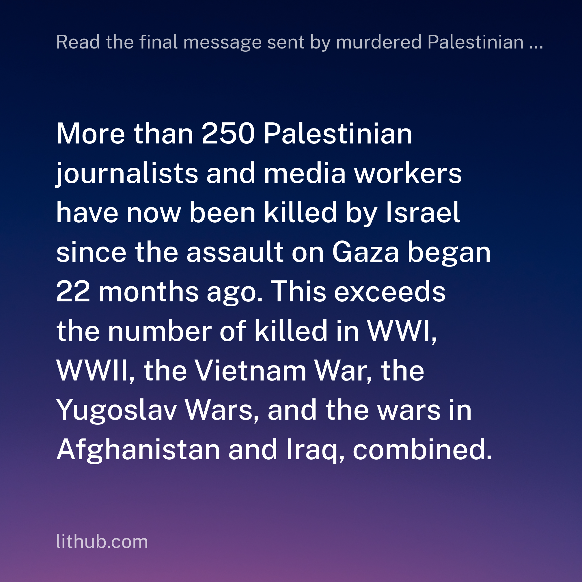 More than 250 Palestinian journalists and media workers have now been killed by Israel since the assault on Gaza began 22 months ago. This exceeds the number of killed in WWI, WWII, the Vietnam War, the Yugoslav Wars, and the wars in Afghanistan and Iraq, combined.