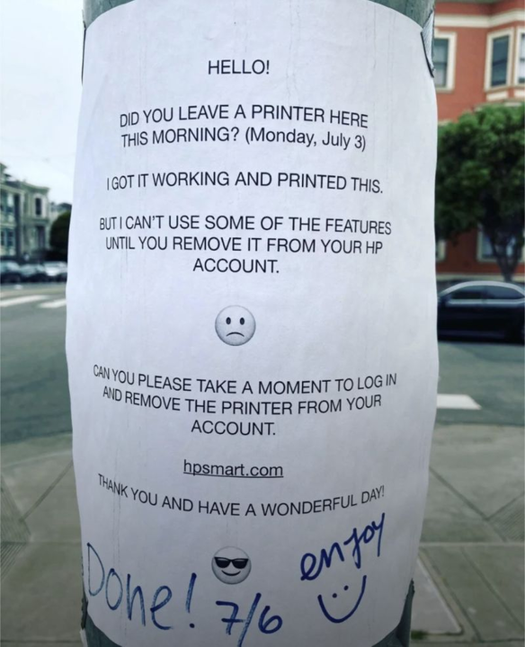 HELLO! DID YOU LEAVE A PRINTER HERE THIS MORNING? (Monday, July 3) I GOT IT WORKING AND PRINTED THIS BUT I CAN'T USE SOME OF THE FEATURES UNTIL YOU REMOVE IT FROM YOUR HP ACCOUNT. CAN YOU PLEASE TAKE A MOMENT TO LOGIN AND REMOVE THE PRINTER FROM YOUR ACCOUNT. hpsmart.com THANK YOU AND HAVE A WONDERFUL DAY! Written in marker: Done! Enjoy :)