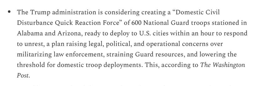 Aaron Parnas 8/12/25
[Fake photos and videos of DC “take over” circulating. Beware.]

The Trump administration is considering creating a “Domestic Civil
Disturbance Quick Reaction Force” of 600 National Guard troops stationed in
Alabama and Arizona, ready to deploy to U.S. cities within an hour to respond
to unrest, a plan raising legal, political, and operational concerns over
militarizing law enforcement, straining Guard resources, and lowering the
threshold for domestic troop deployments. This, according to The Washington
Post.
