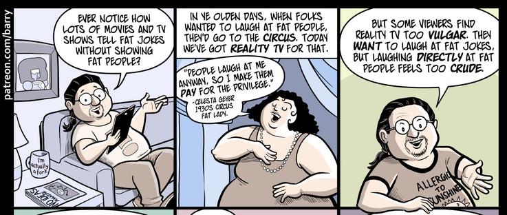 TRANSCRIPT OF CARTOON

This cartoon has fourteen panels, so it’s kind of a long one.

PANEL 1

A drawing of Barry (the cartoonist) relaxing on a sofa, holding a tablet and talking directly at the readers with a friendly expression.

BARRY: Ever notice how lots of movies and TV shows tell fat jokes without showing fat people?

PANEL 2

A very fat woman with carefully-styled curly black curly hair is speaking, looking self-satisfied. Text identifies her as “Celesta Geyer, 1930s circus fat lady.”

CAPTION: In ye olden days, when folks wanted to laugh at fat people, they’d go to the circus. Today we’ve got reality TV for that.

CELESTA: “People laugh at me anyway, so I make them pay for the privilege.”

PANEL 3

Barry is talking to us, smiling and leaning an arm on the panel border.

BARRY: But some viewers find reality TV too vulgar. They want to laugh at fat jokes, but laughing directly at fat people feels too crude.