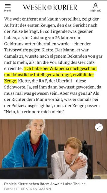 Screenshot mit einem Auszug des Artikels.
Zitat: Wie weit entfernt und kaum vorstellbar, zeigt der Auftritt des ersten Zeugen, den das Gericht nach der Pause befragt. Er soll irgendetwas gesehen haben, als in Duisburg vor 26 Jahren ein Geldtransporter überfallen wurde – einer der Tatvorwürfe gegen Klette. Der Mann, er war damals 21, wusste nach eigenem Bekunden von gar nichts mehr, als ihn die Vorladung des Gerichts erreichte. "Ich habe bei Wikipedia nachgeschaut und künstliche Intelligenz befragt", erzählt der Zeuge. Klette, die RAF, der Überfall – diese Stichworte. Ja, sei ihm dann bewusst geworden, da muss mal was gewesen sein. Aber was genau? Als der Richter dem Mann vorhält, was er damals bei der Polizei ausgesagt hat, muss der Zeuge passen: "Nein, ich erinnere mich nicht."