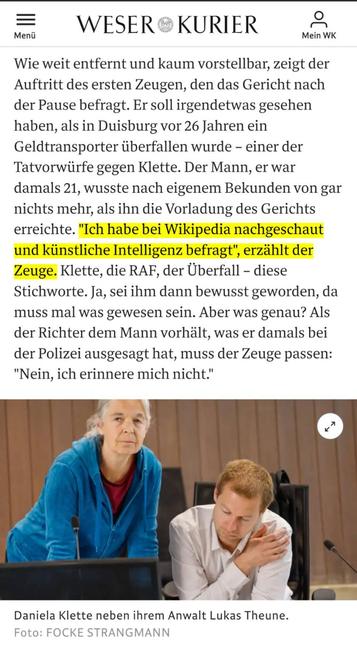 Screenshot mit einem Auszug des Artikels.
Zitat: Wie weit entfernt und kaum vorstellbar, zeigt der Auftritt des ersten Zeugen, den das Gericht nach der Pause befragt. Er soll irgendetwas gesehen haben, als in Duisburg vor 26 Jahren ein Geldtransporter überfallen wurde – einer der Tatvorwürfe gegen Klette. Der Mann, er war damals 21, wusste nach eigenem Bekunden von gar nichts mehr, als ihn die Vorladung des Gerichts erreichte. "Ich habe bei Wikipedia nachgeschaut und künstliche Intelligenz befragt", erzählt der Zeuge. Klette, die RAF, der Überfall – diese Stichworte. Ja, sei ihm dann bewusst geworden, da muss mal was gewesen sein. Aber was genau? Als der Richter dem Mann vorhält, was er damals bei der Polizei ausgesagt hat, muss der Zeuge passen: "Nein, ich erinnere mich nicht."