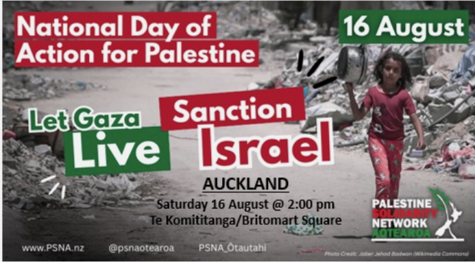 National Day of Action for Palestine 16 August Let Gaza Live, Sanction Israel AUCKLAND Saturday 16 August @ 2:00 pm Te Komititanga/Britomart Square www.PSNA.nz @psnaotearoa PSNA_Ōtautahi Palestine Solidarity Network Aoteaora