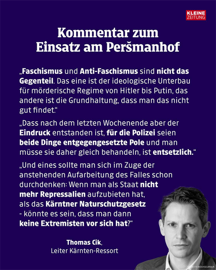 Screenshot von einem weißen Text auf blauem Hintergrund. Rechts davon ein schwarz/weiss Bild von Thomas Cik und rechts oben das Logo von der Kleinen Zeitung
Im Text steht: Kommentar zum
Einsatz am Peršmanhof
„Faschismus und Anti-Faschismus sind nicht das
Gegenteil. Das eine ist der ideologische Unterbau
für mörderische Regime von Hitler bis Putin, das
andere ist die Grundhaltung, dass man das nicht
gut findet."
„Dass nach dem letzten Wochenende aber der
Eindruck entstanden ist, für die Polizei seien
beide Dinge entgegengesetzte Pole und man
müsse sie daher gleich behandeln, ist entsetzlich."
„Und eines sollte man sich im Zuge der
anstehenden Aufarbeitung des Falles schon
durchdenken: Wenn man als Staat nicht
mehr Repressalien aufzubieten hat,
als das Kärntner Naturschutzgesetz
- könnte es sein, dass man dann
keine Extremisten vor sich hat?"
Thomas Cik,
Leiter Kärnten-Ressort