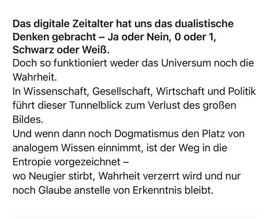 Das digitale Zeitalter hat uns das dualistische Denken gebracht - Ja oder Nein, 0 oder 1, Schwarz oder Weiß.
Doch so funktioniert weder das Universum noch die
Wahrheit.
In Wissenschaft, Gesellschaft, Wirtschaft und Politik führt dieser Tunnelblick zum Verlust des großen
Bildes.
Und wenn dann noch Dogmatismus den Platz von analogem Wissen einnimmt, ist der Weg in die Entropie vorgezeichnet - wo Neugier stirbt, Wahrheit verzerrt wird und nur noch Glaube anstelle von Erkenntnis bleibt.🖖