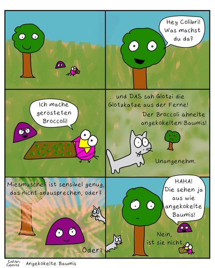Ein Comic mit sechs Bildern.

1. Bild:
Baumi und Miesmuscheli beobachten Colibri, wie er ein Backblech hält.

2. Bild:
Baumi fragt Colibri fröhlich, was er denn da macht.

3. Bild:
Colibri erzählt, dass er gerösteten Broccoli macht und präsentiert das Backblech mit gerösteten Broccoli. Miesmuscheli lacht ein bisschen.

4. Bild:
Glotzi die Glotzkatze ist im Bild. Text:
"... und DAS sah Glotzi die Glotzkatze aus der Ferne!
Der Broccoli ähnelte angekokelten Baumis! Unangenehm."
Ein Gerösteter Broccoli ist näher zu sehen und - in der Tat - er ähnelt einem angekokelten Baumi frappierend.

5. Bild:
Miesmuscheli ist umringt von ACTION-LINIEN. Sie lächelt, als ob sie schon etwas fieses plant. Glotzi glotzt sie schräg von der Seite an...
Text: Miesmuscheli ist sensibel genug, das nicht anzusprechen, oder?
... Oder?

6. Bild:
Text: Nein, ist sie nicht.
Miesmuscheli lacht höhnisch: "HAHA! Die sehen ja aus wie angekokelte Baumis!" 
Baumi guckt ziemlich traurig. Colibri blickt schuldig zu ihm auf.
