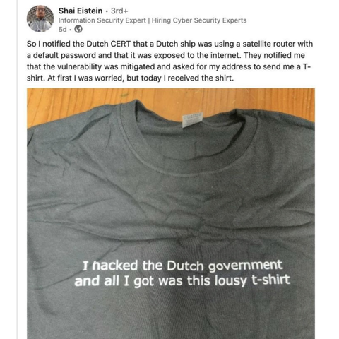 LinkedIn post by Shai Eistein:

So I notified the Dutch CERT that a Dutch ship was using a satellite router with a default password and that it was exposed to the internet. They notified me that the vulnerability was mitigated and asked for my address to send me a T-shirt. At first I was worried, but today I received the shirt.

The photo shows a grey T-shirt that reads
I hacked the Dutch government and all I got was this lousy t-shirt