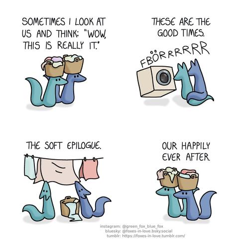 A comic of two foxes, one of whom is blue, the other is green. In this one, Blue and Green are doing laundry, with Green's narration hovering above their heads. In the first panel, the foxes are carrying laundry baskets, balancing them on their heads. Narration: Sometimes I look at us and think: "wow, this is really it."  The foxes sit in front of a washing machine, which is rumbling with great force. Blue and Green are sitting side-by-side, their tails tangled together. Narration: These are the good times.  The foxes are hanging clean laundry on a clothesline. Narration: The soft epilogue.  Finally, the foxes are carrying baskets of clean laundry, taking them back while balancing them on top of their heads. Narration: Our happily ever after.