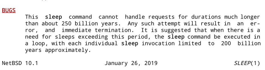 Bugs:
This sleep command cannot  handle requests for durations much longer than about 250 billion years. Any such attempt will result in an error, and  immediate termination. It is	suggested that when there is a need for sleeps exceeding this period, the sleep	command be executed in a loop, with each individual sleep invocation limited  to 200 billion years approximately.