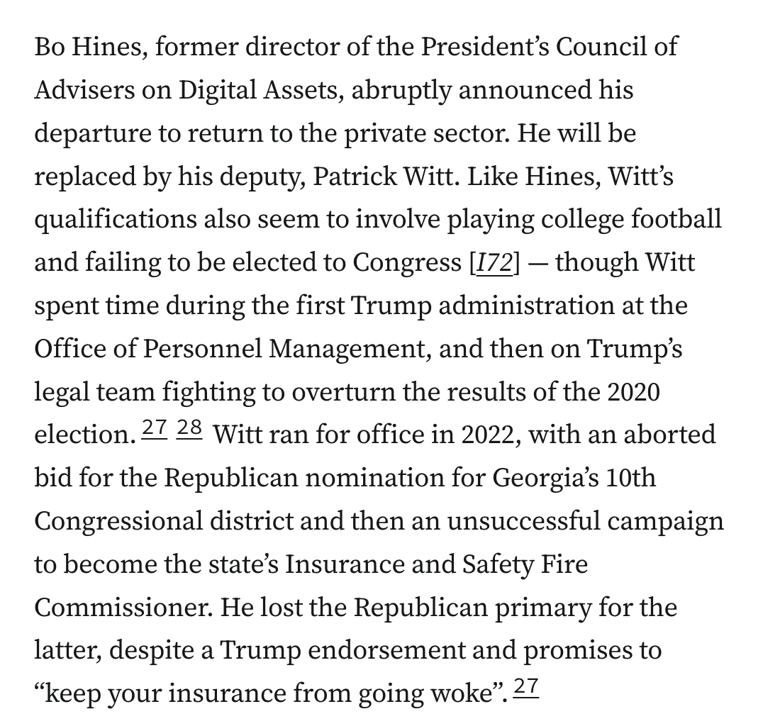 Bo Hines, former director of the President’s Council of Advisers on Digital Assets, abruptly announced his departure to return to the private sector. He will be replaced by his deputy, Patrick Witt. Like Hines, Witt’s qualifications also seem to involve playing college football and failing to be elected to Congress [I72] — though Witt spent time during the first Trump administration at the Office of Personnel Management, and then on Trump’s legal team fighting to overturn the results of the 2020 election.2728 Witt ran for office in 2022, with an aborted bid for the Republican nomination for Georgia’s 10th Congressional district and then an unsuccessful campaign to become the state’s Insurance and Safety Fire Commissioner. He lost the Republican primary for the latter, despite a Trump endorsement and promises to “keep your insurance from going woke”.27