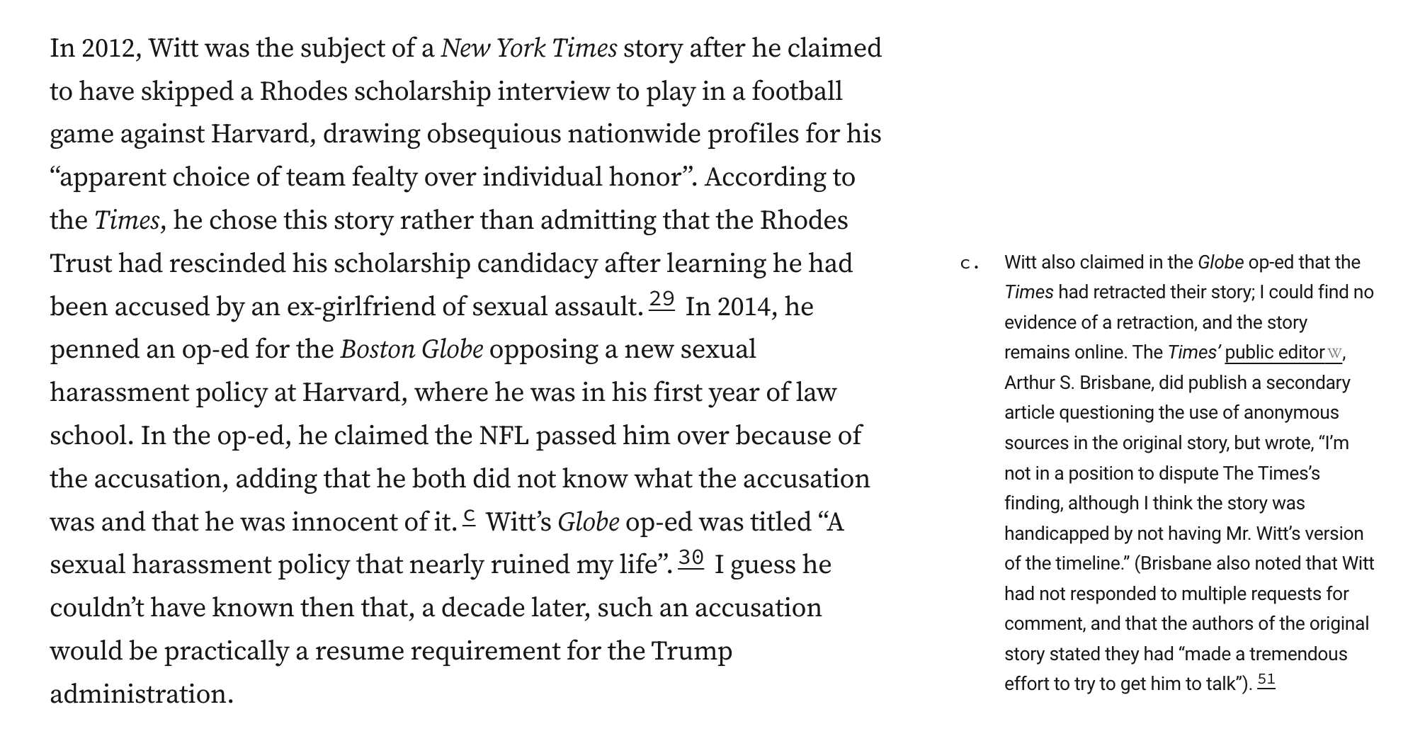 n 2012, Witt was the subject of a New York Times story after he claimed to have skipped a Rhodes scholarship interview to play in a football game against Harvard, drawing obsequious nationwide profiles for his “apparent choice of team fealty over individual honor”. According to the Times, he chose this story rather than admitting that the Rhodes Trust had rescinded his scholarship candidacy after learning he had been accused by an ex-girlfriend of sexual assault.29 In 2014, he penned an op-ed for the Boston Globe opposing a new sexual harassment policy at Harvard, where he was in his first year of law school. In the op-ed, he claimed the NFL passed him over because of the accusation, adding that he both did not know what the accusation was and that he was innocent of it.c Witt’s Globe op-ed was titled “A sexual harassment policy that nearly ruined my life”.30 I guess he couldn’t have known then that, a decade later, such an accusation would be practically a resume requirement for the Trump administration. c. Witt also claimed in the Globe op-ed that the Times had retracted their story; I could find no evidence of a retraction, and the story remains online. The Times’ public editor, Arthur S. Brisbane, did publish a secondary article questioning the use of anonymous sources in the original story, but wrote, “I’m not in a position to dispute The Times’s finding, although I think the story was handicapped by not having Mr. Witt’s version of the timeline.” (Brisbane also noted t