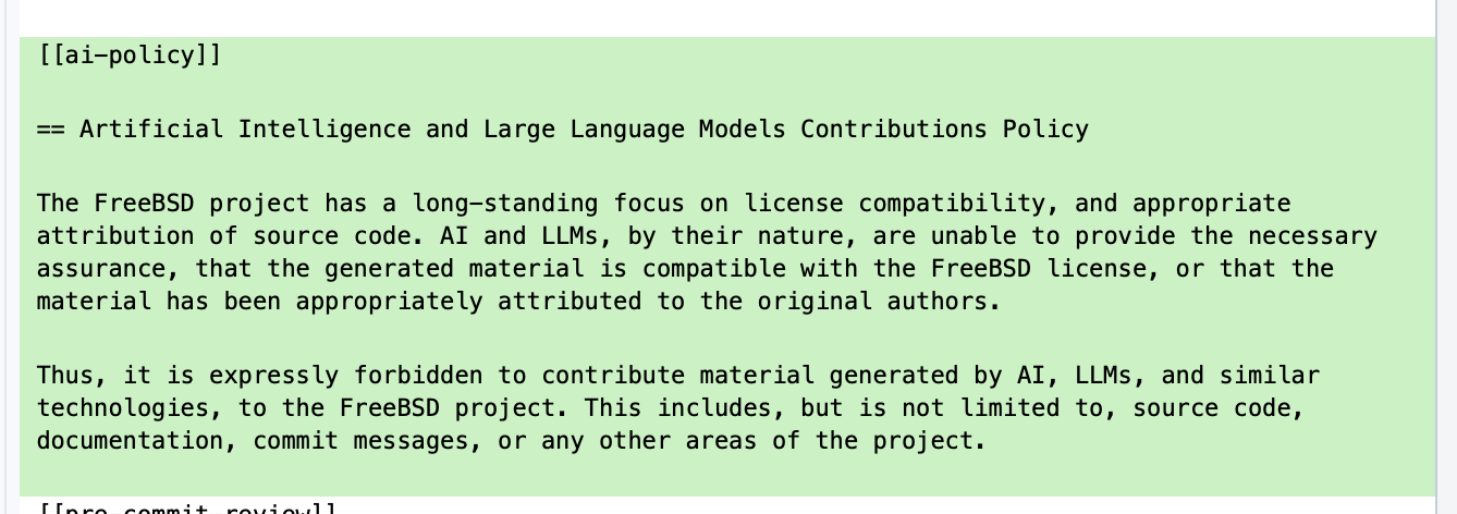 "== Artificial Intelligence and Large Language Models Contributions Policy The FreeBSD project has a long-standing focus on license compatibility, and appropriate attribution of source code. AI and LLMs, by their nature, are unable to provide the necessary assurance, that the generated material is compatible with the FreeBSD license, or that the material has been appropriately attributed to the original authors. Thus, it is expressly forbidden to contribute material generated by AI, LLMs, and similar technologies, to the FreeBSD project. This includes, but is not limited to, source code, documentation, commit messages, or any other areas of the project."