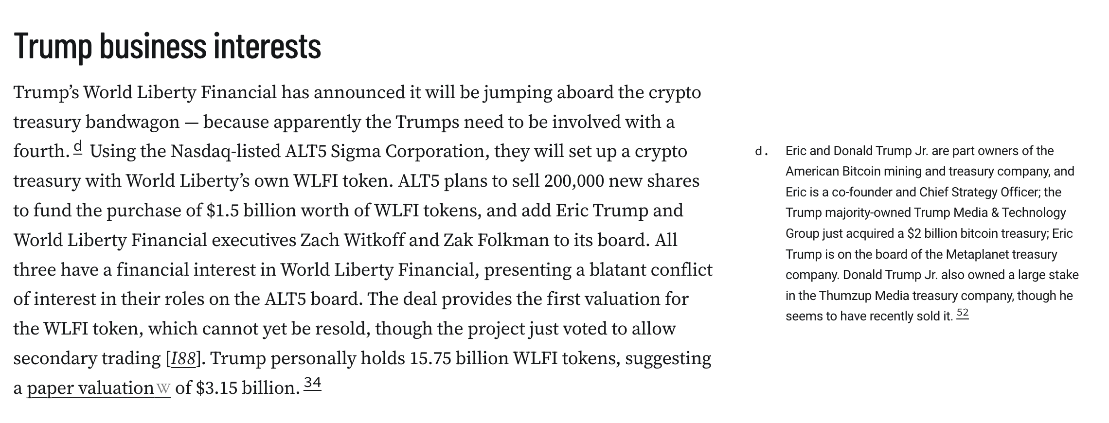 Trump business interests Trump’s World Liberty Financial has announced it will be jumping aboard the crypto treasury bandwagon — because apparently the Trumps need to be involved with a fourth.d Using the Nasdaq-listed ALT5 Sigma Corporation, they will set up a crypto treasury with World Liberty’s own WLFI token. ALT5 plans to sell 200,000 new shares to fund the purchase of $1.5 billion worth of WLFI tokens, and add Eric Trump and World Liberty Financial executives Zach Witkoff and Zak Folkman to its board. All three have a financial interest in World Liberty Financial, presenting a blatant conflict of interest in their roles on the ALT5 board. The deal provides the first valuation for the WLFI token, which cannot yet be resold, though the project just voted to allow secondary trading [I88]. Trump personally holds 15.75 billion WLFI tokens, suggesting a paper valuation of $3.15 billion.34 Eric and Donald Trump Jr. are part owners of the American Bitcoin mining and treasury company, and Eric is a co-founder and Chief Strategy Officer; the Trump majority-owned Trump Media & Technology Group just acquired a $2 billion bitcoin treasury; Eric Trump is on the board of the Metaplanet treasury company. Donald Trump Jr. also owned a large stake in the Thumzup Media treasury company, though he seems to have recently sold it.52 ↩