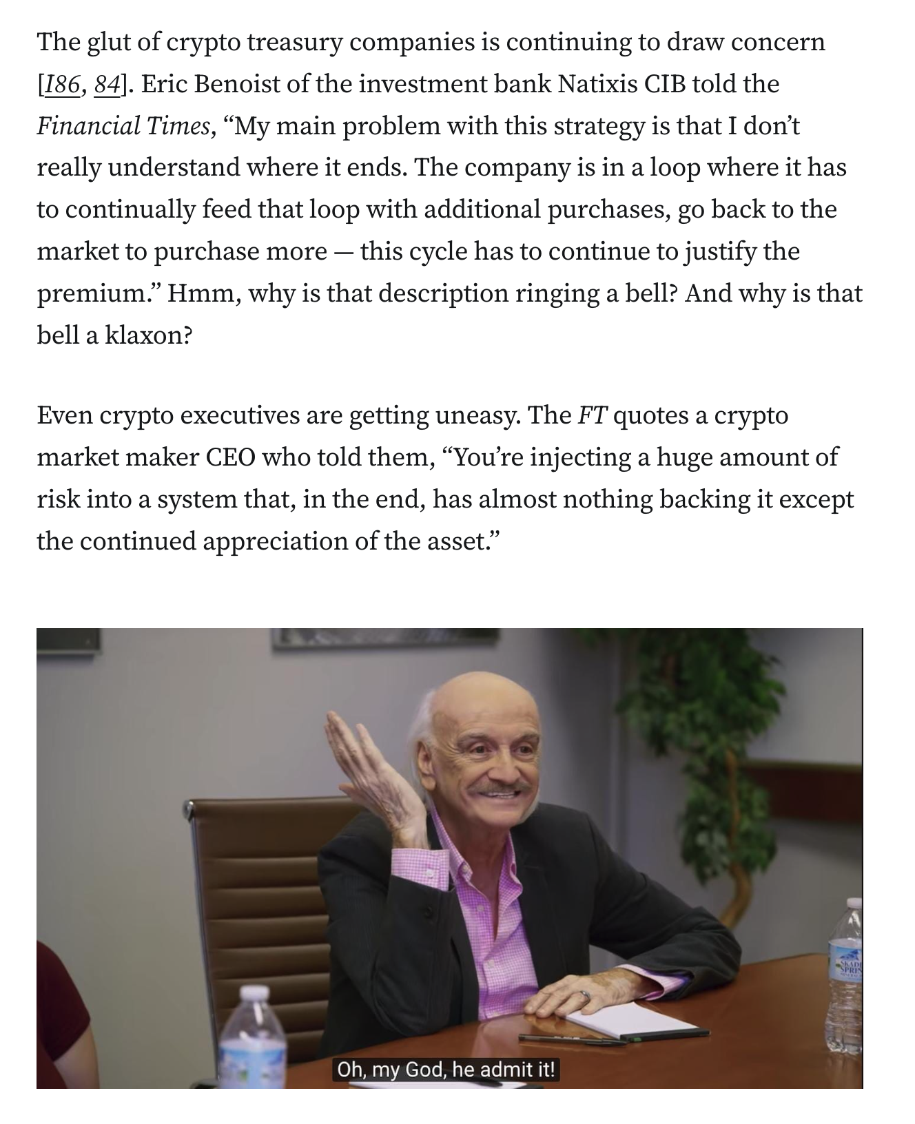 The glut of crypto treasury companies is continuing to draw concern [I86, 84]. Eric Benoist of the investment bank Natixis CIB told the Financial Times, “My main problem with this strategy is that I don’t really understand where it ends. The company is in a loop where it has to continually feed that loop with additional purchases, go back to the market to purchase more — this cycle has to continue to justify the premium.” Hmm, why is that description ringing a bell? And why is that bell a klaxon? Even crypto executives are getting uneasy. The FT quotes a crypto market maker CEO who told them, “You’re injecting a huge amount of risk into a system that, in the end, has almost nothing backing it except the continued appreciation of the asset.” Screenshot of I Think You Should Leave episode, where the focus group man states “Oh my God, he admit it!”