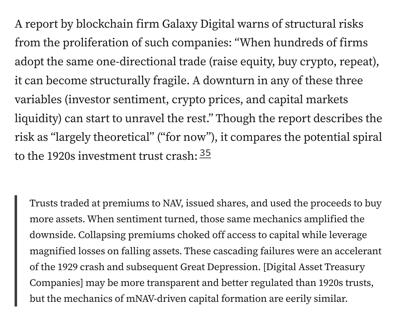 A report by blockchain firm Galaxy Digital warns of structural risks from the proliferation of such companies: “When hundreds of firms adopt the same one-directional trade (raise equity, buy crypto, repeat), it can become structurally fragile. A downturn in any of these three variables (investor sentiment, crypto prices, and capital markets liquidity) can start to unravel the rest.” Though the report describes the risk as “largely theoretical” (“for now”), it compares the potential spiral to the 1920s investment trust crash:35 Trusts traded at premiums to NAV, issued shares, and used the proceeds to buy more assets. When sentiment turned, those same mechanics amplified the downside. Collapsing premiums choked off access to capital while leverage magnified losses on falling assets. These cascading failures were an accelerant of the 1929 crash and subsequent Great Depression. [Digital Asset Treasury Companies] may be more transparent and better regulated than 1920s trusts, but the mechanics of mNAV-driven capital formation are eerily similar.