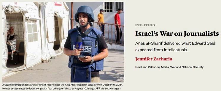 text (at right): 

[rubric] POLITICS
Israel’s War on Journalists
Anas al-Sharif delivered what Edward Said expected from intellectuals.

Jennifer Zacharia

[tags] Israel and Palestine, Media, War and National Security

image (photo, at left): Al Jazeera correspondent Anas al-Sharif reports near the Arab Ahli Hospital in Gaza City on October 10, 2024. He was assassinated by Israel along with four other journalists on August 10. Image: AFP via Getty Images)