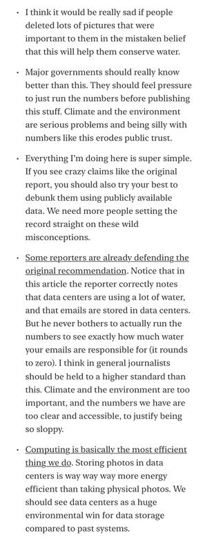 • I think it would be really sad if people deleted lots of pictures that were important to them in the mistaken belief that this will help them conserve water.
• Major governments should really know better than this. They should feel pressure to just run the numbers before publishing this stuff. Climate and the environment are serious problems and being silly with numbers like this erodes public trust.
• Everything I'm doing here is super simple.
If you see crazy claims like the original report, you should also try your best to debunk them using publicly available data. We need more people setting the record straight on these wild misconceptions.
• Some reporters are already defending the original recommendation. Notice that in this article the reporter correctly notes that data centers are using a lot of water, and that emails are stored in data centers.
But he never bothers to actually run the numbers to see exactly how much water your emails are responsible for (it rounds to zero).