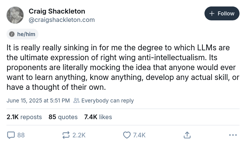Post by Craig Shackleton: It it really really sinking in for me the degree to which LLMs are the ultimate expression of right wing anti-intellectualism. Its proponents are literally mocking the idea that anyone would ever want to learn anything, know anything, develop any actual skill, or have a thought of their own.