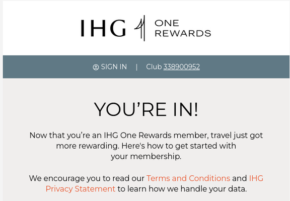 A welcome message from IHG One Rewards:
YOU’RE IN!
Now that you’re an IHG One Rewards member, travel just got more rewarding. Here's how to get started with your membership.
We encourage you to read our Terms and Conditions and IHG Privacy Statement to learn how we handle your data.
