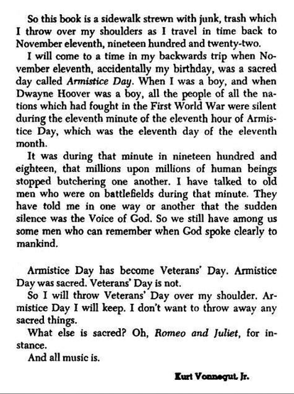 So this book is a sidewalk strewn with junk, trash which
I throw over my shoulders as I travel in time back to
November eleventh, nineteen hundred and twenty-two.
I will come to a time in my backwards trip when No-
vember eleventh, accidentally my birthday, was a sacred
day called Armistice Day. When I was a boy, and when
Dwayne Hoover was a boy, all the people of all the na-
tions which had fought in the First World War were silent
during the eleventh minute of the eleventh hour of Armis-
tice Day, which was the eleventh day of the eleventh
month.
It was during that minute in nineteen hundred and
eighteen, that millions upon millions of human beings
stopped butchering one another. I have talked to old
men who were on battlefields during that minute. They
have told me in one way or another that the sudden
silence was the Voice of God. So we still have among us
some men who can remember when God spoke clearly to
mankind.
Armistice Day has become Veterans' Day. Armistice
Day was sacred. Veterans' Day is not.
So I will throw Veterans' Day over my shoulder. Ar-
mistice Day I will keep. I don't want to throw away any
sacred things.
What else is sacred? Oh, Romeo and Juliet, for in-
stance.
And all music is.
Kurt Vonnegut Ir.