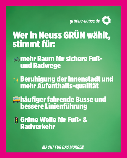 Pinke Rahmen mit weißem Text auf grünem Hintergrund:
Wer in Neuss GRÜN wählt, stimmt für:

-mehr Raum für sichere Fuß- und Radwege
-Beruhigung der Innenstadt und mehr Aufenthaltsqualität
-häufiger fahrende Busse und bessere Linienführung
-Grüne Welle für Fuß- und Radverkehr