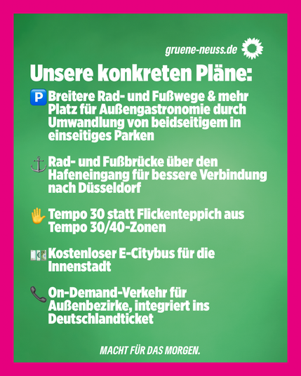 Pinker Rahmen um das Bild, grüner Hintergrund, darauf weißer Text:
Unsere konkreten Pläne:
-Breitere Rad- und Fußwege & mehr Platz für Außengastronomie durch Umwandlung von beidseitigem in einseitiges Parken
-Rad- und Fußgängerbrücke über den Hafeneingang für bessere Verbindung nach Düsseldorf
-Tempo 30 statt Flickenteppich aus Tempo30 & 40 Zonen
-Kostenloser E-Citybus für die Innenstadt
-On-Demand-Verkehr für Außenbezirke, integriert ins Deutschlandticket
