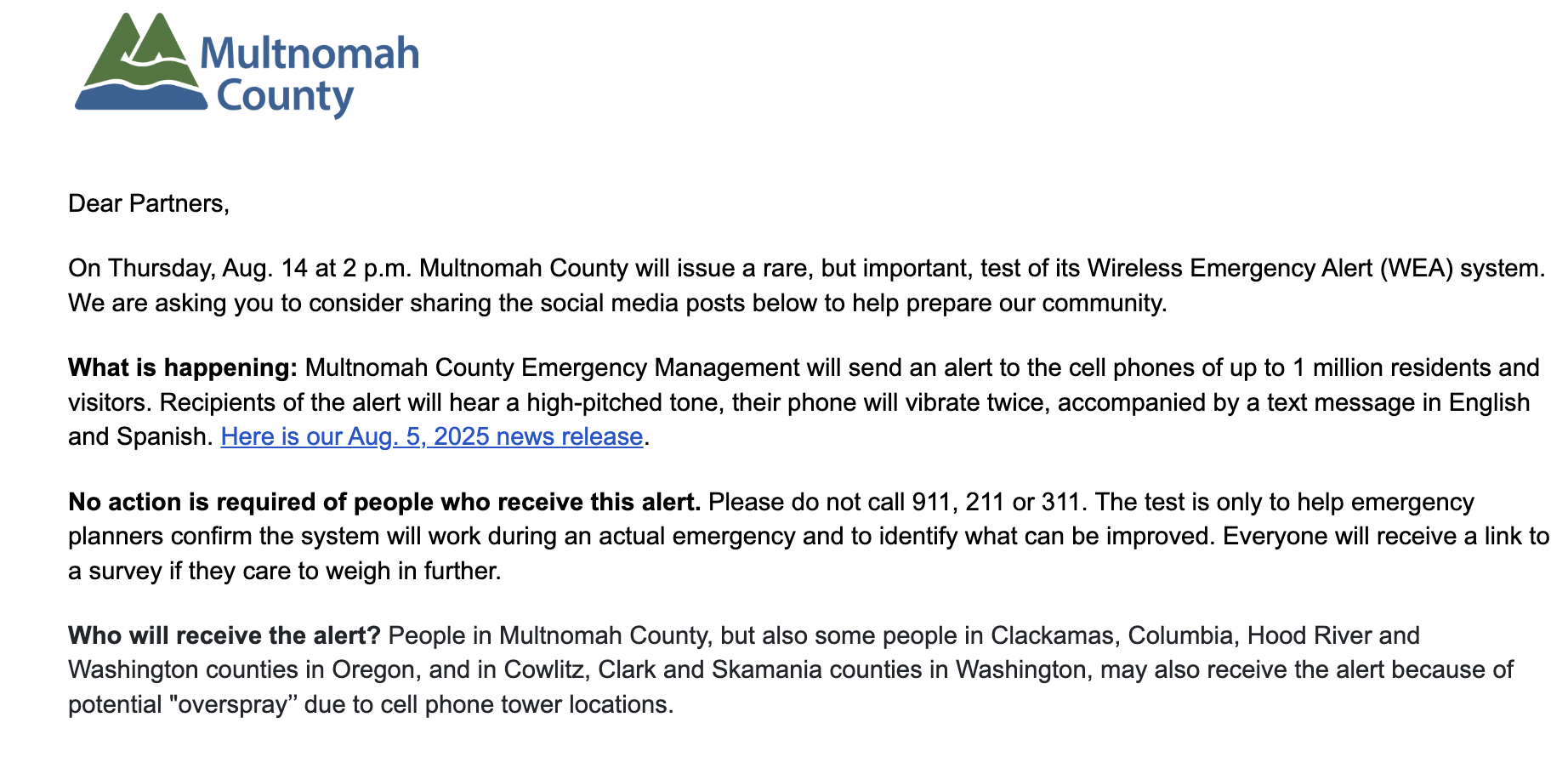 An email from Multnomah County: Dear Partners, On Thursday, Aug. 14 at 2 p.m. Multnomah County will issue a rare, but important, test of its Wireless Emergency Alert (WEA) system. We are asking you to consider sharing the social media posts below to help prepare our community. What is happening: Multnomah County Emergency Management will send an alert to the cell phones of up to 1 million residents and visitors. Recipients of the alert will hear a high-pitched tone, their phone will vibrate twice, accompanied by a text message in English and Spanish. Here is our Aug. 5, 2025 news release. No action is required of people who receive this alert. Please do not call 911, 211 or 311. The test is only to help emergency planners confirm the system will work during an actual emergency and to identify what can be improved. Everyone will receive a link to a survey if they care to weigh in further. Who will receive the alert? People in Multnomah County, but also some people in Clackamas, Columbia, Hood River and Washington counties in Oregon, and in Cowlitz, Clark and Skamania counties in Washington, may also receive the alert because of potential "overspray" due to cell phone tower locations.