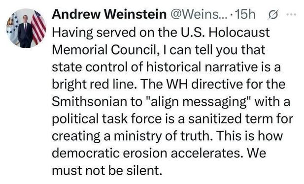 A screenshot of an X post by Andrew Weinstein (@Weins
...), 15 hours ago, stating: "Having served on the U.S. Holocaust Memorial Council, I can tell you that state control of historical narrative is a bright red line. The WH directive for the Smithsonian to 'align messaging' with a political task force is a sanitized term for creating a ministry of truth. This is how democratic erosion accelerates. We must not be silent."