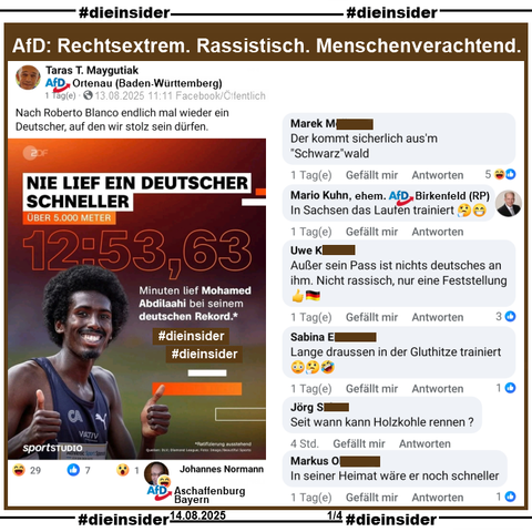 Taras T. Maygutiak von der AfD Ortenau in Baden-Württemberg teilt ein Bild mit dem in Mönchengladbach geborenen schwarzen deutschen Leichtathlet Mohamed Abdilaahi und "Nie lief ein deutscher schneller" bei seinem deutschen Rekord über 5000 Meter Anfang Juli in Monaco

Maygutiak postet am 13.08.2025 öffentlich "Nach Roberto Blanco endlich mal wieder ein Deutscher, auf den wir stolz sein dürfen." dazu.

Wir zeigen u.a. die Kommentare 

"Der kommt sicherlich aus'm 'Schwarz'wald.", "In Sachsen das Laufen trainiert. 🤔😁" von Mario Kuhn ehemals AfD Birkenfeld in Rheinland-Pfalz, "Außer sein Pass ist nichts deutsches an ihm. Nicht rassisch, nur eine Feststellung. 👍🇩🇪", "Lange draussen in der Gluthitze trainiert. 😳🤔🤣", "Seit wann kann Holzkohle rennen?" und "In seiner Heimat wäre er noch schneller."