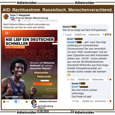 Taras T. Maygutiak von der AfD Ortenau in Baden-Württemberg teilt ein Bild mit dem in Mönchengladbach geborenen schwarzen deutschen Leichtathlet Mohamed Abdilaahi und "Nie lief ein deutscher schneller" bei seinem deutschen Rekord über 5000 Meter Anfang Juli in Monaco

Maygutiak postet am 13.08.2025 öffentlich "Nach Roberto Blanco endlich mal wieder ein Deutscher, auf den wir stolz sein dürfen." dazu.

Wir zeigen u.a. den Kommentar 

"Der ist zu lange auf dem Grill gewesen." mit der Antwort "...ach' 'was! Das liegt eindeutig am schrecklichen Dürresommer! Der war vermutlich nur kurz "Müll 'rausbringen" und ein paar Zigaretten aus dem Automaten ziehen und - ZACK! - schon siehste aus wie der Strohhüttenbesitzer Oluwatobi M'thumbu aus Kwa-Guga. Scheiß' Klimadürrewandel, wir werden sicher wieder alle sterben! 🤭" und "Sie sind schon schwer unterwegs. Das finde ich geil."