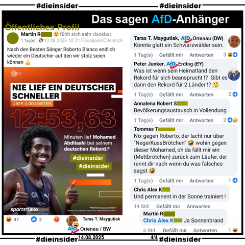Hier zeigen wir ein öffentliches Profil, bei dem der Verfasser auch das Bild mit dem in Mönchengladbach geborenen schwarzen deutschen Leichtathlet Mohamed Abdilaahi und "Nie lief ein deutscher schneller" bei seinem deutschen Rekord über 5000 Meter Anfang Juli in Monaco teilt und dazu "Nach den Besten Sänger Roberto Blanco endlich wieder ein Deutscher auf den wir stolz seien können. 👍" postet.

Wir zeigen u.a. die Kommentare 
"Könnte glatt ein Schwarzwälder sein." von Taras T. Maygutiak von der AfD Ortenau in Baden-Württemberg, "Was ist wenn sein Heimatland den Rekord für sich beansprucht!? Gibt es dann den Rekord für 2 Länder!? 🤔" von Peter Junker AfD Erding in Bayern, "Bevölkerungsaustausch in Vollendung.", "Nix gegen Roberto, der lacht nur über 'NegerKussBrötchen' 🤣 wohin gegen dieser Mohamed, oh da fällt mir ein (Mettbrötchen) zurück zum Läufer, der rennt dir nach wenn du was falsches sagst. 🤣" und "Und permanent in der Sonne trainiert!" mit der Antwort "Ja Sonnenbrand." des Verfassers.