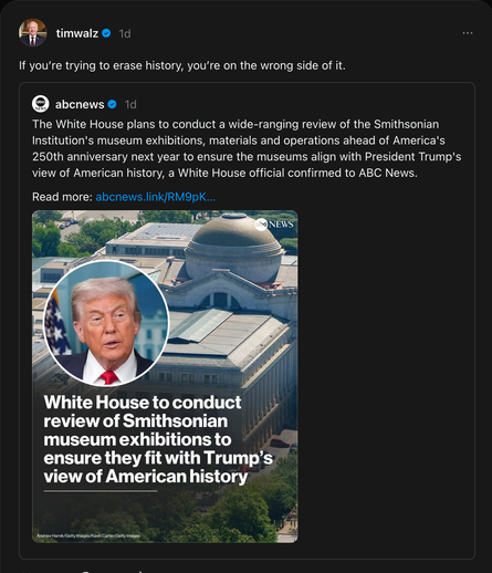 timwalz on Threads:
If you’re trying to erase history, you’re on the wrong side of it.
In reply to:
abcnews on Threads:
The White House plans to conduct a wide-ranging review of the Smithsonian Institution's museum exhibitions, materials and operations ahead of America's 250th anniversary next year to ensure the museums align with President Trump's view of American history, a White House official confirmed to ABC News. Read more: https://abcnews.go.com/Politics/white-house-conduct-review-smithsonian-museum-exhibitions-ensure/story?id=124592673
Image shows a headshot of Donald J. Trump inset against a background of the US White House. Caption reads:
White House to conduct review of Smithsonian museum exhibitions to ensure they fit with Trump's view of American history.