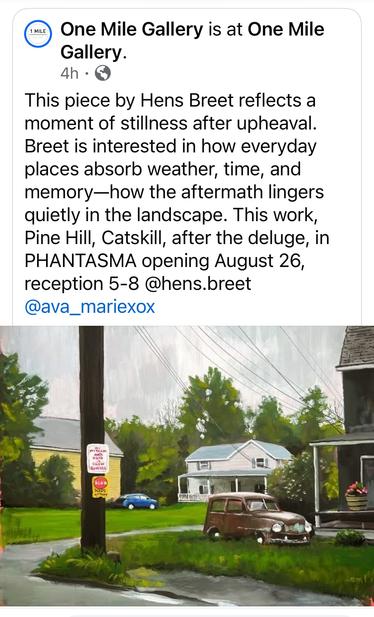 A screenshot of a Facebook posting by One Mile Gallery in Kingston, NY. The text reads:
“This piece by Hens Breet reflects a moment of stillness after upheaval. Breet is interested in how everyday places absorb weather, time, and memory—how the aftermath lingers quietly in the landscape. This work, Pine Hill, Catskill, after the deluge, in PHANTASMA opening August 26, reception 5-8”

The image is of a painting depicting or rural residential scene with a nostalgic, slightly overcast atmosphere. The composition includes a telephone pole with two signs, one warning about children playing and another about road conditions.

In the middle ground, a blue car is parked in front of a yellow house with a gray roof, partially obscured by lush green trees and bushes. A second, larger house with a light blue-gray exterior and a covered porch is visible further back.

In the foreground, an old, rusted car with round headlights and a boxy shape sits abandoned on the grass in front of a dark house with a porch. A planter with pink flowers adds a touch of warmth and contrast.

The power lines crisscross the sky, reinforcing the suburban feel. The painting is executed in a semi-realistic style with an emphasis on light, texture, and atmospheric perspective. The brushwork is expressive, particularly in the foliage and sky, while the architectural elements and vehicles are rendered with more precision. The color palette is primarily cool and muted, contributing to the nostalgic and slightly mel