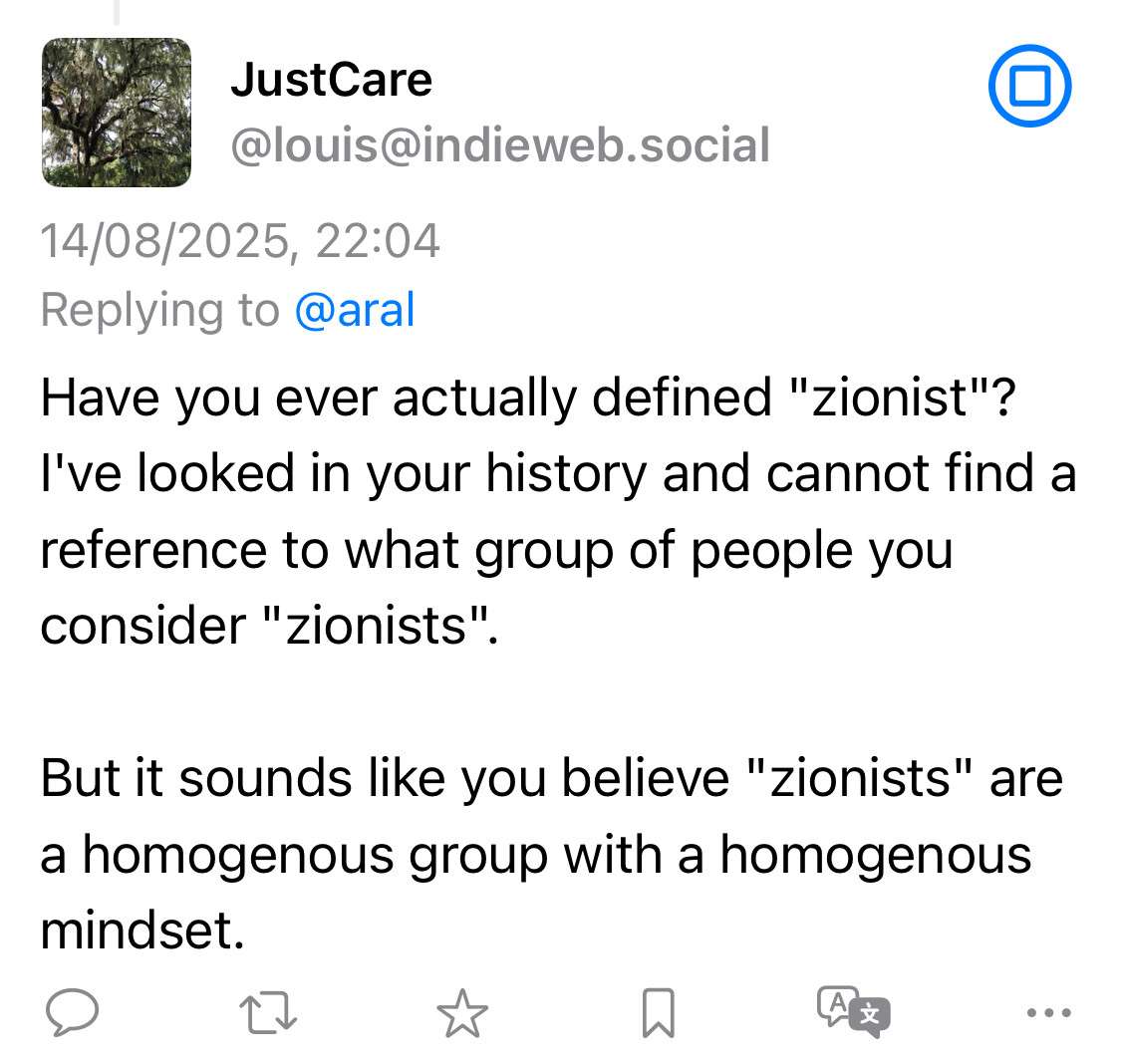 JustCare @louis@indieweb.social 14/08/2025, 22:04 Replying to @aral Have you ever actually defined "zionist"? I've looked in your history and cannot find a reference to what group of people you consider "zionists". • But it sounds like you believe "zionists" are a homogenous group with a homogenous mindset.