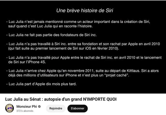 Une brève histoire de Siri

- Luc Julia n'est jamais mentionné comme un acteur important dans la création de Siri,
sauf quand c'est Luc Julia qui en raconte l'histoire.
- Luc Julia ne fait pas partie des fondateurs de Siri inc.
- Luc Julia n'a pas travaillé à Siri inc. entre sa fondation et son rachat par Apple en avril 2010
(qui fait suite au premier lancement de Siri sur iOS en février 2010).
- Luc Julia n'a pas travaillé pour Apple entre le rachat de Siri inc. en avril 2010 et le lancement
de Siri sur l'iPhone 4S.
- Luc Julia n'arrive chez Apple qu'en novembre 2011, suite au départ de Kittlaus. Siri a alors
déjà des millions d'utilisateurs sur iPhone et n'est plus un "projet caché"
- Luc Julia part d'Apple dix mois plus tard.


Image de la video Youtube :

Luc Julia au Sénat : autopsie d'un grand N'IMPORTE QUOI

par Monsieur Phi
372 k abonnés