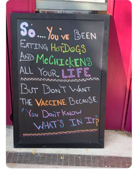 a sign on a blackboard outside a pub/bar/ It says,
So, you have been eating hot dogs and McChickens all of your life but don't want a vaccine because you don't know whats in it.