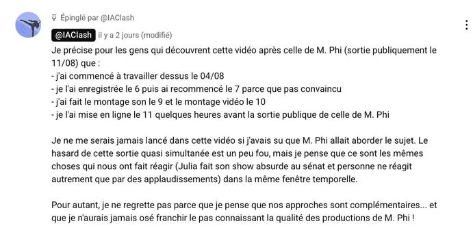 Je précise pour les gens qui découvrent cette vidéo après celle de M. Phi (sortie publiquement le 11/08) que :
- j'ai commencé à travailler dessus le 04/08
- je l'ai enregistrée le 6 puis ai recommencé le 7 parce que pas convaincu
- j'ai fait le montage son le 9 et le montage vidéo le 10
- je l'ai mise en ligne le 11 quelques heures avant la sortie publique de celle de M. Phi

Je ne me serais jamais lancé dans cette vidéo si j'avais su que M. Phi allait aborder le sujet. Le hasard de cette sortie quasi simultanée est un peu fou, mais je pense que ce sont les mêmes choses qui nous ont fait réagir (Julia fait son show absurde au sénat et personne ne réagit autrement que par des applaudissements) dans la même fenêtre temporelle. 

Pour autant, je ne regrette pas parce que je pense que nos approches sont complémentaires... et que je n'aurais jamais osé franchir le pas connaissant la qualité des productions de M. Phi !