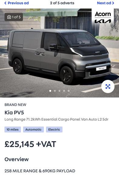 The image is a screenshot of an advertisement for a Kia PV5 van. The van is a gray electric panel van with black accents, parked on a street. It has a sleek design with a black front bumper and a distinctive front grille. The van is labeled "PV5 Cargo" on the front license plate area. The advertisement is from Acorn Kia, as indicated by the logo in the top right corner. The van is described as a "Brand New Long Range 71.2kWh Essential Cargo Panel Van Auto L2 5dr," with a 258-mile range and a 690kg payload capacity. The price is listed as £25,145 + VAT. The image is part of a series, as indicated by the "1 of 5" and "2 of 5 adverts" text at the top.

Provided by @altbot, generated privately and locally using Ovis2-8B

🌱 Energy used: 0.209 Wh