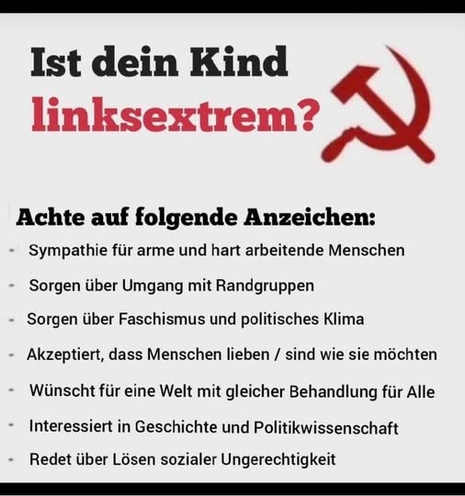 Das Bild zeigt eine Frage in deutscher Sprache: "Ist dein Kind linksextrém?" (Ist dein Kind linksextrém?). Rechts daneben ist ein roter Hammer und Sichel, das Symbol der Kommunistischen Partei, zu sehen. Darunter folgt eine Liste von Anzeichen, die auf das Vorhandensein linksextremer Ansichten hinweisen sollen. Diese Anzeichen sind:
    Sympathie für arme und hart arbeitende Menschen
    Sorgen über Umgang mit Randgruppen
    Sorgen über Faschismus und politisches Klima
    Akzeptiert, dass Menschen lieben / sind wie sie möchten
    Wünscht für eine Welt mit gleicher Behandlung für Alle
    Interessiert in Geschichte und Politikwissenschaft
    Redet über Lösen sozialer Ungerechtigkeit
Die Liste ist in schwarzer Schrift auf einem weißen Hintergrund dargestellt, wobei die Frage und die Symbole in Rot hervorgehoben sind.