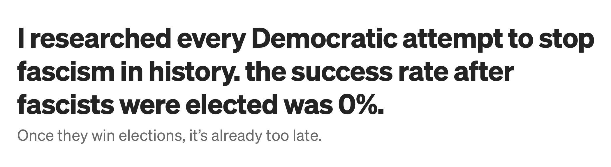 Headline: I researched every Democratic attempt to stop fascism in history. the success rate after fascists were elected was 0%. Once they win elections, it's already too late.