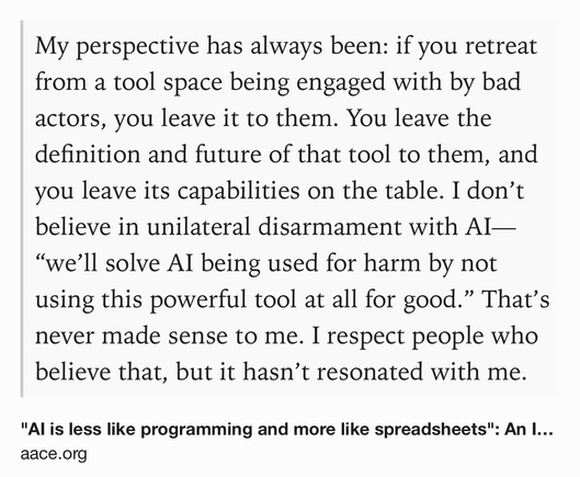 Text Shot: My perspective has always been: if you retreat from a tool space being engaged with by bad actors, you leave it to them. You leave the definition and future of that tool to them, and you leave its capabilities on the table. I don’t believe in unilateral disarmament with AI—“we’ll solve AI being used for harm by not using this powerful tool at all for good.” That’s never made sense to me. I respect people who believe that, but it hasn’t resonated with me.