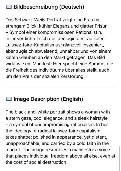 Bildbeschreibung (Deutsch)
Das Schwarz-Weiß-Porträt zeigt eine Frau mit strengem Blick, kühler Eleganz und glatter Frisur
- Symbol einer kompromisslosen Rationalistin.
In ihr verdichtet sich die Ideologie des radikalen Laissez-faire-Kapitalismus: glanzvoll inszeniert, aber zugleich abweisend, unnahbar und von einem kalten Glauben an den Markt getragen. Das Bild wirkt wie ein Manifest: Hier spricht eine Stimme, die die Freiheit des Individuums über alles stellt, auch um den Preis der sozialen Zerstörung.
Ш Image Description (English)
The black-and-white portrait shows a woman with a stern gaze, cool elegance, and a sleek hairstyle
- a symbol of uncompromising rationalism. In her, the ideology of radical laissez-faire capitalism takes shape: polished in appearance, yet distant, unapproachable, and carried by a cold faith in the market. The image resembles a manifesto: a voice that places individual freedom above all else, even at the cost of social destruction.🖖