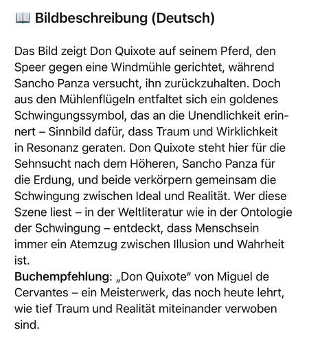 Bildbeschreibung (Deutsch)
Das Bild zeigt Don Quixote auf seinem Pferd, den Speer gegen eine Windmühle gerichtet, während Sancho Panza versucht, ihn zurückzuhalten. Doch aus den Mühlenflügeln entfaltet sich ein goldenes Schwingungssymbol, das an die Unendlichkeit erinnert - Sinnbild dafür, dass Traum und Wirklichkeit in Resonanz geraten. Don Quixote steht hier für die Sehnsucht nach dem Höheren, Sancho Panza für die Erdung, und beide verkörpern gemeinsam die Schwingung zwischen Ideal und Realität. Wer diese Szene liest - in der Weltliteratur wie in der Ontologie der Schwingung - entdeckt, dass Menschsein immer ein Atemzug zwischen Illusion und Wahrheit ist.
Buchempfehlung: „Don Quixote" von Miguel de Cervantes - ein Meisterwerk, das noch heute lehrt, wie tief Traum und Realität miteinander verwoben sind.🖖