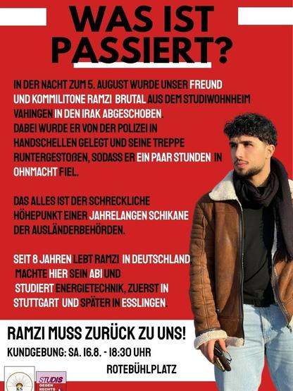 Was ist passiert?
In der Nacht zum 5. August wurde unser Freund und Kommilitone Ramzi brutal aus dem Studiwohnheim Vaihingen in den Irak abgeschoben.
Dabei wurde er von der Polizei in Handschellen gelegt und eine Treppe runtergestoßen, sodass er ein paar Stunden in ohnmacht fiel.
Das alles ist der schreckliche Höhpunkt einer jahrelangen Schikane der Ausländerbehörden.
Seit 8 jahren lebt Ramzi in Deutschland, machte hier sein abi und studiert Energietechnik, zuerst in Stuttgart und später in Esslingen.
Ramzi muss zurück zu uns!