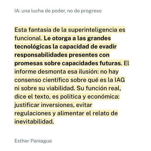 Imagen con la cita de Esther Paniagua: "Esta fantasía de la superinteligencia es funcional. Le otorga a las grandes tecnológicas la capacidad de evadir responsabilidades presentes con promesas sobre capacidades futuras. El informe desmonta esa ilusión: no hay consenso científico sobre qué es la IAG ni sobre su viabilidad. Su función real, dice el texto, es política y económica: justificar inversiones, evitar regulaciones y alimentar el relato de inevitabilidad." encabezada por el título de su artículo en el que la menciona: "IA: una lucha de poder, no de progreso".