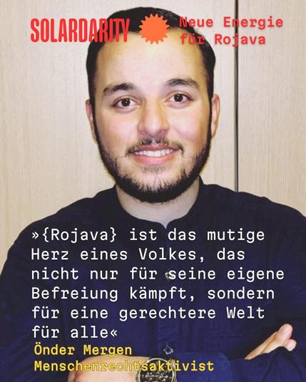 Porträtfoto mit Textüberlagerung

Das Bild zeigt einen jungen Mann mit dunklen Haaren, Vollbart und einem dunklen Hemd. Er blickt lächelnd in die Kamera. Die Arme sind vor der Brust verschränkt.

Darunter ist folgender weißer Text über das Foto gelegt:

»{Rojava} ist das mutige Herz eines Volkes, das nicht nur für seine eigene Befreiung kämpft, sondern für eine gerechtere Welt für alle«

Darunter steht in Gelb: Önder Mergen, Menschenrechtsaktivist